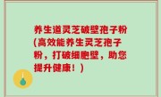 养生道灵芝破壁孢子粉(高效能养生灵芝孢子粉，打破细胞壁，助您提升健康！)
