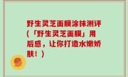 野生灵芝面膜涂抹测评(「野生灵芝面膜」用后感，让你打造水嫩娇肤！)