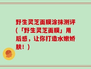 野生灵芝面膜涂抹测评(「野生灵芝面膜」用后感，让你打造水嫩娇肤！)