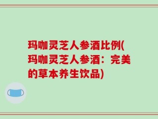 玛咖灵芝人参酒比例(玛咖灵芝人参酒：完美的草本养生饮品)
