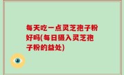 每天吃一点灵芝孢子粉好吗(每日摄入灵芝孢子粉的益处)