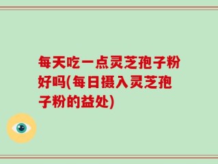 每天吃一点灵芝孢子粉好吗(每日摄入灵芝孢子粉的益处)