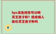 hpv高危阳性可以喝灵芝孢子粉？癌症病人能吃灵芝孢子粉吗