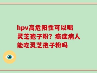 hpv高危阳性可以喝灵芝孢子粉？癌症病人能吃灵芝孢子粉吗