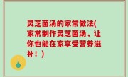 灵芝菌汤的家常做法(家常制作灵芝菌汤，让你也能在家享受营养滋补！)