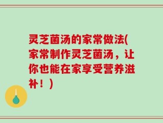 灵芝菌汤的家常做法(家常制作灵芝菌汤，让你也能在家享受营养滋补！)