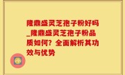隆鼎盛灵芝孢子粉好吗_隆鼎盛灵芝孢子粉品质如何？全面解析其功效与优势