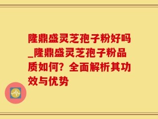 隆鼎盛灵芝孢子粉好吗_隆鼎盛灵芝孢子粉品质如何？全面解析其功效与优势