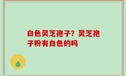 白色灵芝孢子？灵芝孢子粉有白色的吗