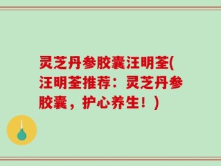 灵芝丹参胶囊汪明荃(汪明荃推荐：灵芝丹参胶囊，护心养生！)