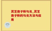 灵芝孢子粉勾兑_灵芝孢子粉的勾兑方法与应用