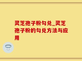 灵芝孢子粉勾兑_灵芝孢子粉的勾兑方法与应用