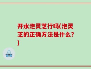 开水泡灵芝行吗(泡灵芝的正确方法是什么？)