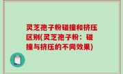 灵芝孢子粉碰撞和挤压区别(灵芝孢子粉：碰撞与挤压的不同效果)