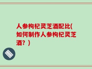 人参枸杞灵芝酒配比(如何制作人参枸杞灵芝酒？)