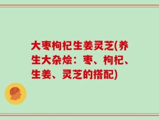 大枣枸杞生姜灵芝(养生大杂烩：枣、枸杞、生姜、灵芝的搭配)