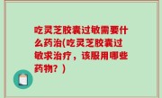 吃灵芝胶囊过敏需要什么药治(吃灵芝胶囊过敏求治疗，该服用哪些药物？)