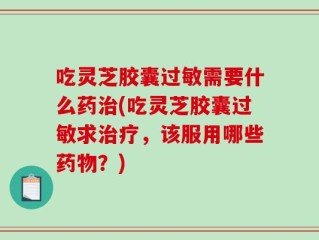 吃灵芝胶囊过敏需要什么药治(吃灵芝胶囊过敏求治疗，该服用哪些药物？)