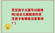 灵芝孢子儿童可以服用吗(适合儿童服用的灵芝孢子有哪些注意事项？)