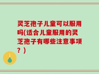 灵芝孢子儿童可以服用吗(适合儿童服用的灵芝孢子有哪些注意事项？)