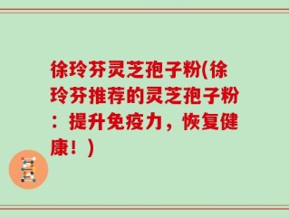 徐玲芬灵芝孢子粉(徐玲芬推荐的灵芝孢子粉：提升免疫力，恢复健康！)