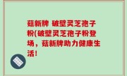 菇新牌 破壁灵芝孢子粉(破壁灵芝孢子粉登场，菇新牌助力健康生活！