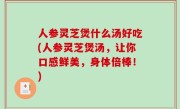 人参灵芝煲什么汤好吃(人参灵芝煲汤，让你口感鲜美，身体倍棒！)
