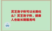 灵芝孢子粉可以长期吃么？灵芝孢子粉，健康人也能长期服用吗