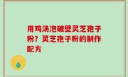 用鸡汤泡破壁灵芝孢子粉？灵芝孢子粉的制作配方