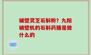 破壁灵芝石斛粉？九阳破壁机的石斛药膳是做什么的