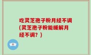 吃灵芝孢子粉月经不调(灵芝孢子粉能缓解月经不调？)
