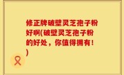 修正牌破壁灵芝孢子粉好啊(破壁灵芝孢子粉的好处，你值得拥有！)