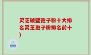 灵芝破壁孢子粉十大排名灵芝孢子粉排名前十)
