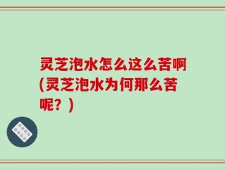 灵芝泡水怎么这么苦啊(灵芝泡水为何那么苦呢？)