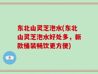 东北山灵芝泡水(东北山灵芝泡水好处多，新款桶装畅饮更方便)