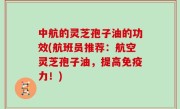 中航的灵芝孢子油的功效(航班员推荐：航空灵芝孢子油，提高免疫力！)