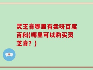 灵芝膏哪里有卖呀百度百科(哪里可以购买灵芝膏？)