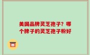 美国品牌灵芝孢子？哪个牌子的灵芝孢子粉好