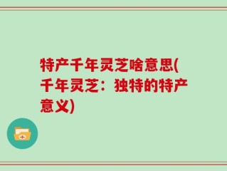 特产千年灵芝啥意思(千年灵芝：独特的特产意义)