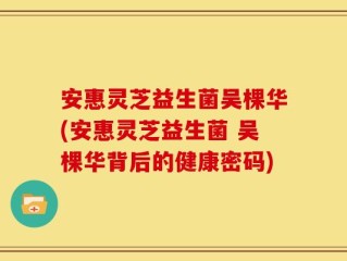 安惠灵芝益生菌吴棵华(安惠灵芝益生菌 吴棵华背后的健康密码)