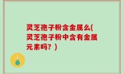 灵芝孢子粉含金属么(灵芝孢子粉中含有金属元素吗？)