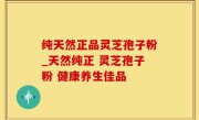 纯天然正品灵芝孢子粉_天然纯正 灵芝孢子粉 健康养生佳品