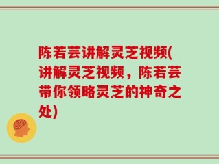 陈若芸讲解灵芝视频(讲解灵芝视频，陈若芸带你领略灵芝的神奇之处)