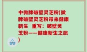 中微牌破壁灵芝粉(微牌破壁灵芝粉带来健康新生  重写：破壁灵芝粉——健康新生之旅)