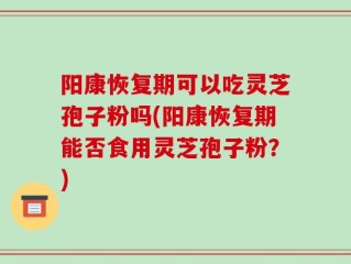 阳康恢复期可以吃灵芝孢子粉吗(阳康恢复期能否食用灵芝孢子粉？)