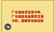 广元恒昌灵芝孢子粉_广元恒昌高品质灵芝孢子粉，健康养生新选择