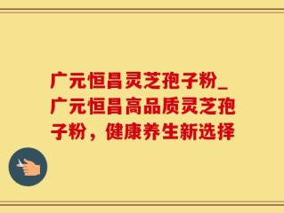 广元恒昌灵芝孢子粉_广元恒昌高品质灵芝孢子粉，健康养生新选择