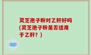 灵芝孢子粉对乙肝好吗(灵芝孢子粉是否适用于乙肝？)