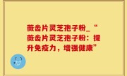 薇齿片灵芝孢子粉_“薇齿片灵芝孢子粉：提升免疫力，增强健康”
