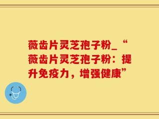 薇齿片灵芝孢子粉_“薇齿片灵芝孢子粉：提升免疫力，增强健康”
